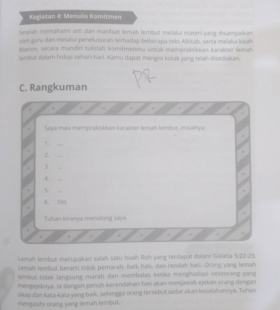 Kegiatan 4: Menulis Komitmen 
Setelah memahami arti dan manfaat lemah lembut melalui materi yang disampaikan 
oleh guru dan melalui penelusuran terhadap beberapa teks Alkitab, serta melalui kisah 
Marion, secara mandiri tulislah komitmenmu untuk mempraktikkan karakter lemah 
lembut dalam hidup sehari-hari. Kamu dapat mengisi kotak yang telah disediakan. 
C. Rangkuman 
Saya mau mempraktikkan karakter lemah lembut, misalnya: 
1. …_ 
2. … 
3. …_ 
4. . 
5. . 
6. Dst. 
Tuhan kiranya menolong saya. 
Lemah lembut merupakan salah satu buah Roh yang terdapat dalam Galatia 5:22-23
Lemah lembut berarti tidak pemarah, baik hati, dan rendah hati. Orang yang lemah 
lembut tidak langsung marah dan membalas ketika menghadapi seseorang yang 
mengejeknya. Ia dengan penuh kerendahan hati akan menjawab ejekan orang dengan 
sikap dan kata-kata yang baik, sehingga orang tersebut sadar akan kesalahannya. Tuhan 
mengasihi orang yang lemah lembut.