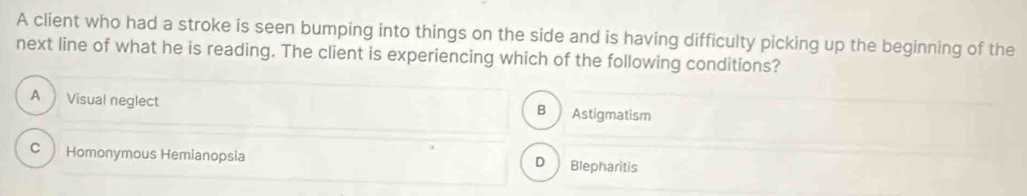 A client who had a stroke is seen bumping into things on the side and is having difficulty picking up the beginning of the
next line of what he is reading. The client is experiencing which of the following conditions?
A Visual neglect Astigmatism
B
C Homonymous Hemianopsia D Blepharitis