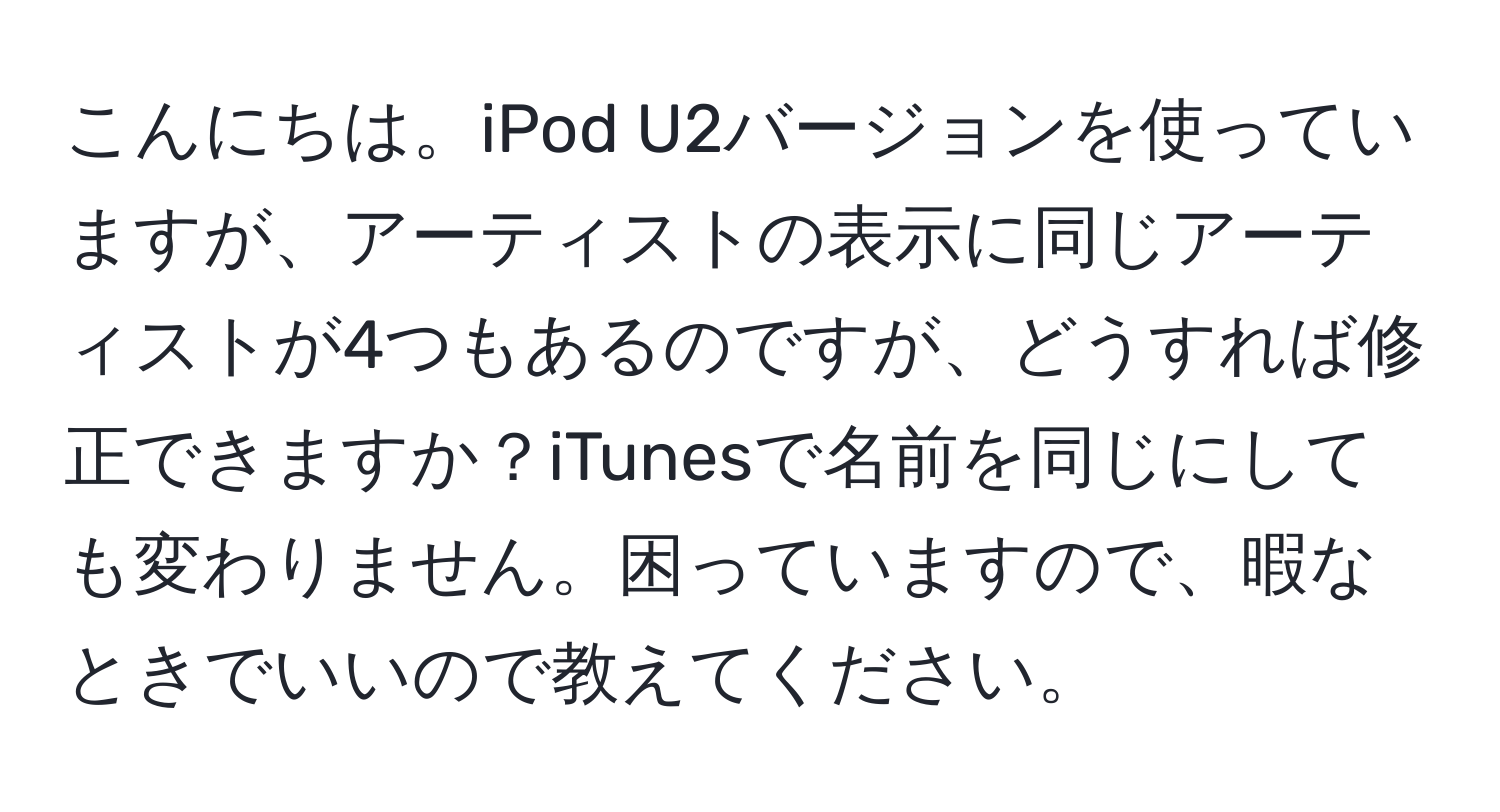 こんにちは。iPod U2バージョンを使っていますが、アーティストの表示に同じアーティストが4つもあるのですが、どうすれば修正できますか？iTunesで名前を同じにしても変わりません。困っていますので、暇なときでいいので教えてください。