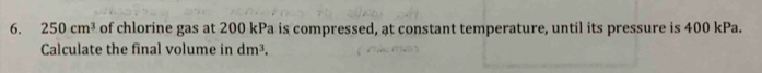 250cm^3 of chlorine gas at 200 kPa is compressed, at constant temperature, until its pressure is 400 kPa. 
Calculate the final volume in dm^3.