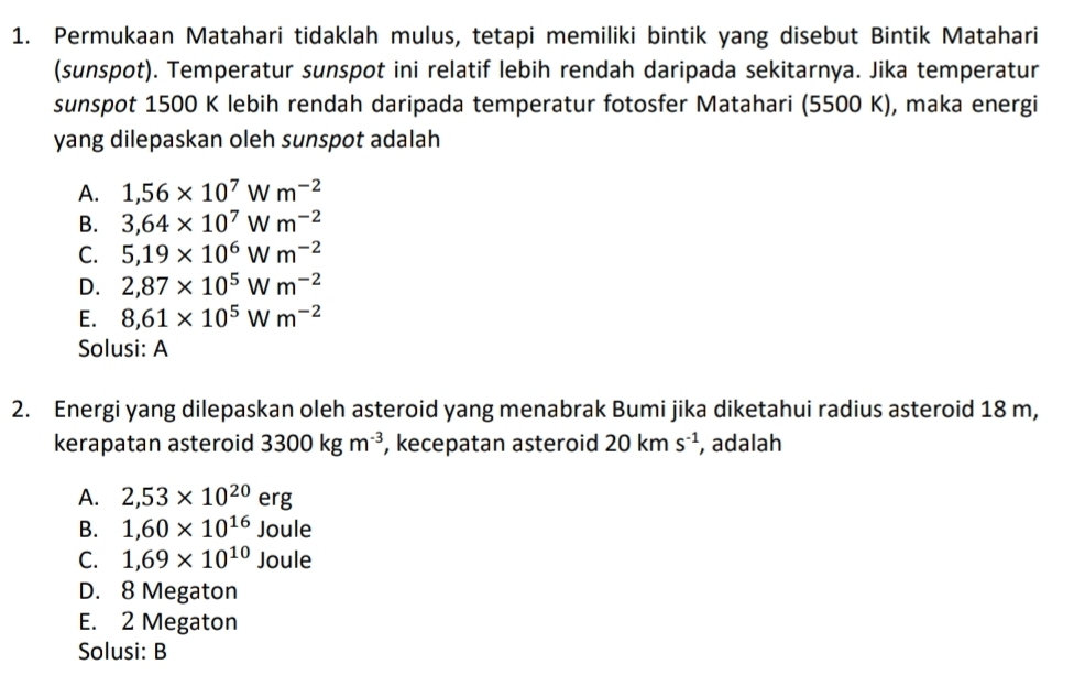 Permukaan Matahari tidaklah mulus, tetapi memiliki bintik yang disebut Bintik Matahari
(sunspot). Temperatur sunspot ini relatif lebih rendah daripada sekitarnya. Jika temperatur
sunspot 1500 K lebih rendah daripada temperatur fotosfer Matahari (5500 K), maka energi
yang dilepaskan oleh sunspot adalah
A. 1,56* 10^7Wm^(-2)
B. 3,64* 10^7Wm^(-2)
C. 5,19* 10^6Wm^(-2)
D. 2,87* 10^5Wm^(-2)
E. 8,61* 10^5Wm^(-2)
Solusi: A
2. Energi yang dilepaskan oleh asteroid yang menabrak Bumi jika diketahui radius asteroid 18 m,
kerapatan asteroid 3300kgm^(-3) , kecepatan asteroid 20kms^(-1) , adalah
A. 2,53* 10^(20)erg
B. 1,60* 10^(16)Joule
C. 1,69* 10^(10)Joule
D. 8 Megaton
E. 2 Megaton
Solusi: B