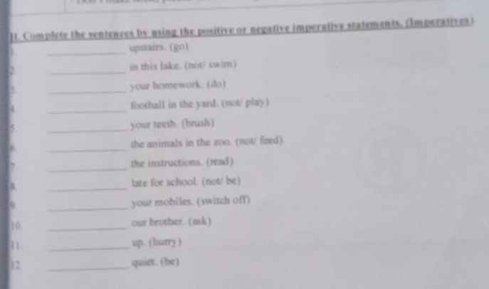 Complete the sentences by using the positive or negative imperative statements. (Imperatives) 
_ 
upstairs. (go) 
2 _in this lake. (not/ swim) 
_ 
your homework. (do) 
_ 
football in the yard. (not/ play) 
_your teeth. (brush) 
_ 
the animals in the zoo. (not/ feed) 
_ 
the instructions. (read) 
_ 
late for school. (not/ be) 
9 _your mobiles. (switch off) 
t0 _our brother. (ask) 
1 _up. (hurry ) 
12. _quiet. (be)