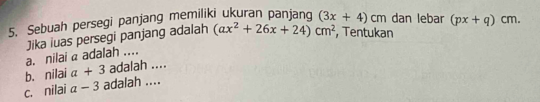 Sebuah persegi panjang memiliki ukuran panjang (3x+4)cr m dan lebar (px+q)cm. 
Jika iuas persegi panjang adalah (ax^2+26x+24)cm^2 , Tentukan 
a. nilai a adalah .... 
b. nilai a+3 adalah .... 
c. nilai a-3 adalah ....