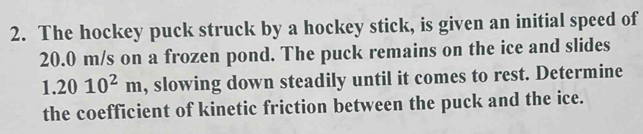 The hockey puck struck by a hockey stick, is given an initial speed of
20.0 m/s on a frozen pond. The puck remains on the ice and slides
1.2010^2m , slowing down steadily until it comes to rest. Determine 
the coefficient of kinetic friction between the puck and the ice.