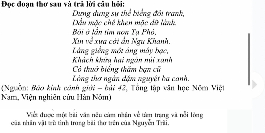 Đọc đoạn thơ sau và trả lời câu hỏi: 
Dựng dựng sự thế biếng đôi tranh, 
ầu mặc chê khen mặc dữ lành. 
Bói ở lần tìm non Tạ Phó, 
Xin về xưa cởi ấn Ngu Khanh. 
Láng giềng một áng mây bạc, 
Khách khứa hai ngàn núi xanh 
Có thuở biếng thăm bạn cũ 
Lòng thơ ngàn dặm nguyệt ba canh. 
(Nguồn: Bảo kính cảnh giới - bài 42, Tổng tập văn học Nôm Việt 
Nam, Viện nghiên cứu Hán Nôm) 
Viết được một bài văn nêu cảm nhận về tâm trạng và nỗi lòng 
của nhân vật trữ tình trong bài thơ trên của Nguyễn Trãi.