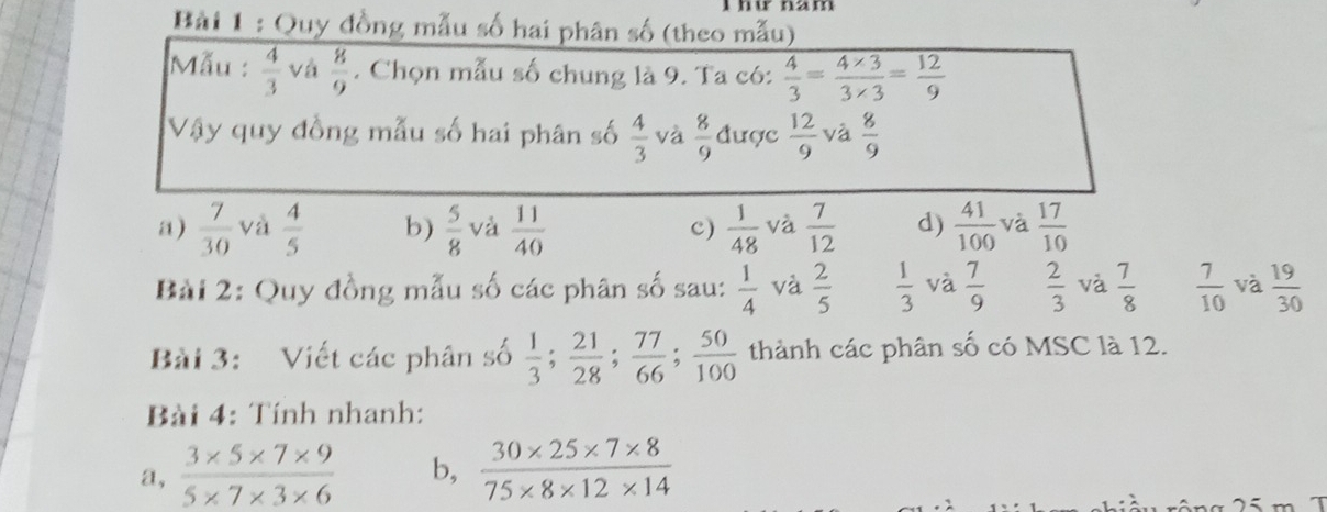 Quy đồng mẫu số hai phân số (theo mẫu)
Mẫu :  4/3  và  8/9 . Chọn mẫu số chung là 9. Ta có:  4/3 = (4* 3)/3* 3 = 12/9 
Vậy quy đồng mẫu số hai phân số  4/3  và  8/9  được  12/9  và  8/9 
a)  7/30  và  4/5  b)  5/8  và  11/40  c)  1/48  và  7/12  d)  41/100  và  17/10 
Bài 2: Quy đồng mẫu số các phân số sau:  1/4  và  2/5   1/3  và  7/9   2/3  và  7/8   7/10  và  19/30 
Bài 3: Viết các phân số  1/3 ;  21/28 ;  77/66 ;  50/100  thành các phân số có MSC là 12.
Bài 4: Tính nhanh:
a,  (3* 5* 7* 9)/5* 7* 3* 6  b,  (30* 25* 7* 8)/75* 8* 12* 14 