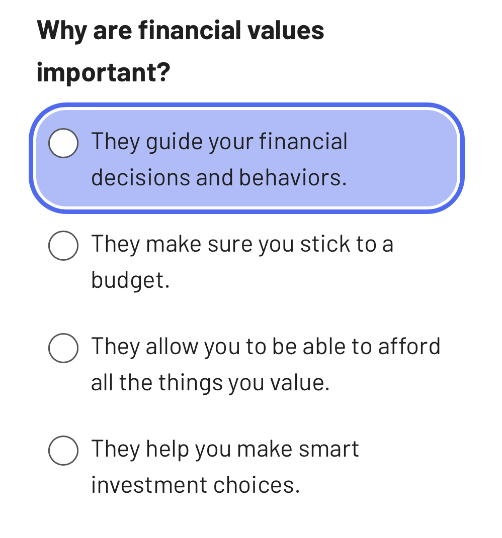 Why are financial values
important?
They guide your financial
decisions and behaviors.
They make sure you stick to a
budget.
They allow you to be able to afford
all the things you value.
They help you make smart
investment choices.