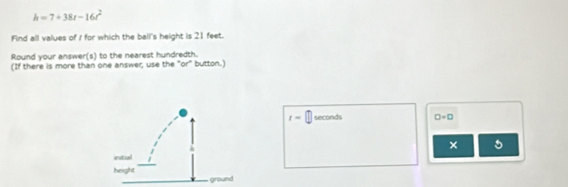 h=7+38t-16t^2
Find all values of / for which the ball's height is 21 feet. 
Round your answer(s) to the nearest hundredth. 
(If there is more than one answer, use the "or" button.)
t= seconds □ =□
×