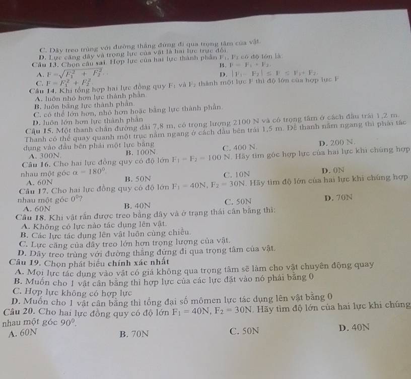 C. Dây treo trùng với đường thắng đứng đi qua trọng tâm của vật.
D. Lực căng dây và trọng lực của vật là hai lực trực đổi
Câu 13, Chọn câu sai. Hợp lực của hai lực thành phần F_1,F_2 có dộ lón là
B. F=F_1+F_2.
A. F=sqrt (F_1)^2+F_2^2...
D. |F_1-F_2|≤ F≤ F_1+F_2.
C. F=F_1^(2+F_2^2
Câu 14. Khi tổng hợp hai lực đồng quy F_1) và l^2_2 thành một lực F thì độ lớn của hợp lực F
A. luôn nhỏ hơn lực thành phần
B luôn bằng lực thành phần
C. có thể lớn hơn, nhỏ hơn hoặc bằng lực thành phần.
D. luôn lớn hơn lực thành phân
Cậu 15. Một thanh chấn đường dài 7,8 m, có trọng lượng 2100 N và có trọng tâm ở cách đầu trái 1,2 m.
Thanh có thể quay quanh một trục nằm ngang ở cách đầu bên trái 1,5 m. Để thanh năm ngang thì phải tác
dụng vào đầu bēn phải một lực bằng
A. 300N. B. 100N C. 400 N. D. 200 N.
Câu 16. Cho hai lực đồng quy có độ 1dmF_1=F_2=100 N. Hãy tìm góc hợp lực của hai lực khi chúng hợp
nhau một góc alpha =180°.
A. 60N B. 50N C. 10N D. 0N
Câu 17. Cho hai lực đồng quy có độ lớn F_1=40N,F_2=30N. Hãy tìm độ lớn của hai lực khi chúng hợp
nhau một góc 0° ? D. 70N
A. 60N B. 40N C. 50N
Câu 18. Khi vật rắn được treo bằng dây và ở trạng thái cân băng thì:
A. Không có lực nào tác dụng lên vật.
B. Các lực tác dụng lên vật luôn cùng chiều.
C. Lực căng của dây treo lớn hơn trọng lượng của vật.
D. Dây treo trùng với đường thắng đứng đi qua trọng tâm của vật.
Câu 19. Chọn phát biểu chính xác nhất
A. Mọi lực tác dụng vào vật có giá không qua trọng tâm sẽ làm cho vật chuyên động quay
B. Muốn cho 1 vật cân bằng thì hợp lực của các lực đặt vào nó phải bằng 0
C. Hợp lực không có hợp lực
D. Muốn cho 1 vật cân băng thì tổng đại số mômen lực tác dụng lên vật bằng 0
Câu 20. Cho hai lực đồng quy có độ lớn F_1=40N,F_2=30N.  Hãy tìm độ lớn của hai lực khi chúng
nhau một góc 90^0.
A. 60N B. 70N C. 50N D. 40N