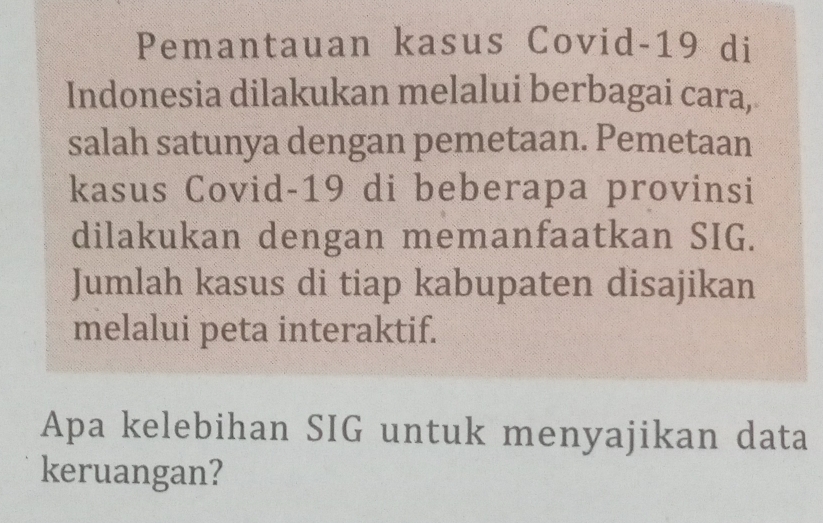 Pemantauan kasus Covid-19 di 
Indonesia dilakukan melalui berbagai cara, 
salah satunya dengan pemetaan. Pemetaan 
kasus Covid- 19 di beberapa provinsi 
dilakukan dengan memanfaatkan SIG. 
Jumlah kasus di tiap kabupaten disajikan 
melalui peta interaktif. 
Apa kelebihan SIG untuk menyajikan data 
keruangan?