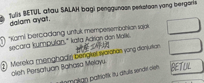 Tulis BETUL atau SALAH bagi penggunaan perkataan yang bergaris 
dalam ayat. 
"Kami bercadang untuk mempersembahkan sajak 
secara kumpulan,“ kata Adrian dan Maliki. 
2) Mereka menghadiri bengkel syarahan yang dianjurkan 
oleh Persatuan Bahasa Melayu. 
makan patriotik itu ditulis sendiri oleh BETUL