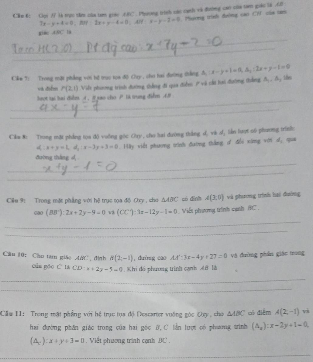 Cầu 6: Gọi 7/ là trực tâm của tam giác ABC. Phương trình các cạnh và đường cao của tam giác là AB
7x-y+4=0 、 BH 2x+y-4=0;AH:x-y-2=0 Phương trình đường cao CH của tans
_
giac ABC là
_
C&u 7: Trong mặt phẳng với hệ trục tọa độ Oxy , cho hai đường thắng △ _1:x-y+1=0,△ _1:2x+y-1=0 1hes
và điểm P(2,1) Việt phương trình đường thắng đi qua điễm / và cất hai đường thắng △ _1,△ _2
_lượt tại hai điểm A , B sao cho  là trung điểm AB .
_
Cầu 8: Trong mặt phẳng tọa độ vuỡng góc Oxy , cho hai đường thắng dị và dị lần lượt có phương trìnk:
d :x+y=1,d_2:x-3y+3=0. Hãy viết phương trình đường thắng đ đổi xíng với d_2 qua
_
đường thắng d,
_
Cầu 9: Trong mặt phẳng với hệ trục tọa độ Oxy , cho △ ABC có đīnh A(3;0) và phương trình hai đường
cao(BB'):2x+2y-9=0 và (CC'):3x-12y-1=0. Viết phương trinh cạnh BC .
_
_
Câu 10: Cho tam giác ABC , đỉnh B(2;-1) , dường cao AA':3x-4y+27=0 và đường phần giác trong
của góc C là CD: x+2y-5=0. Khi đó phương trình cạnh AB là
_
_
Câu 11: Trong mặt phẳng với hệ trục tọa độ Descarter vuông góc Oxy, cho △ ABC có điểm A(2;-1) và
hai đường phân giác trong của hai góc B, C lần lượt có phương trình (△ _a):x-2y+1=0,
(△ _c):x+y+3=0. Viết phương trình cạnh BC .
_
_