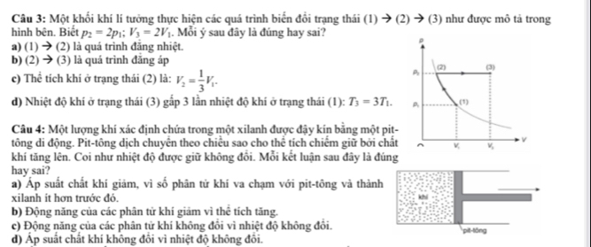 Một khối khí lí tưởng thực hiện các quá trình biến đổi trạng thái (1) → (2) → (3) như được mô tả trong
hình bên. Biết p_2=2p_1;V_3=2V_1. Mỗi ý sau đây là đúng hay sai?
a) (1) → (2) là quá trình đăng nhiệt.
b) (2) → (3) là quá trình đãng áp
c) Thể tích khí ở trạng thái (2) là: V_2= 1/3 V_1.
d) Nhiệt độ khí ở trạng thái (3) gấp 3 lần nhiệt độ khí ở trạng thái (1): T_3=3T_1.
Câu 4: Một lượng khí xác định chứa trong một xilanh được đậy kín bằng một pit-
tông di động. Pit-tông dịch chuyên theo chiều sao cho thể tích chiếm giữ bởi chất
khí tăng lên. Coi như nhiệt độ được giữ không đổi. Mỗi kết luận sau đây là đúng
hay sai?
a) Áp suất chất khí giám, vì số phân tử khí va chạm với pit-tông và thành
xilanh ít hơn trước đó.
b) Động năng của các phân tử khí giảm vì thể tích tăng.
c) Động năng của các phân tử khí không đổi vì nhiệt độ không đổi.
d) Áp suất chất khí không đồi vì nhiệt độ không đôi. pit-lōng