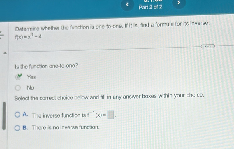 Determine whether the function is one-to-one. If it is, find a formula for its inverse.
f(x)=x^3-4
Is the function one-to-one?
Yes
No
Select the correct choice below and fill in any answer boxes within your choice.
A. The inverse function is f^(-1)(x)=□.
B. There is no inverse function.