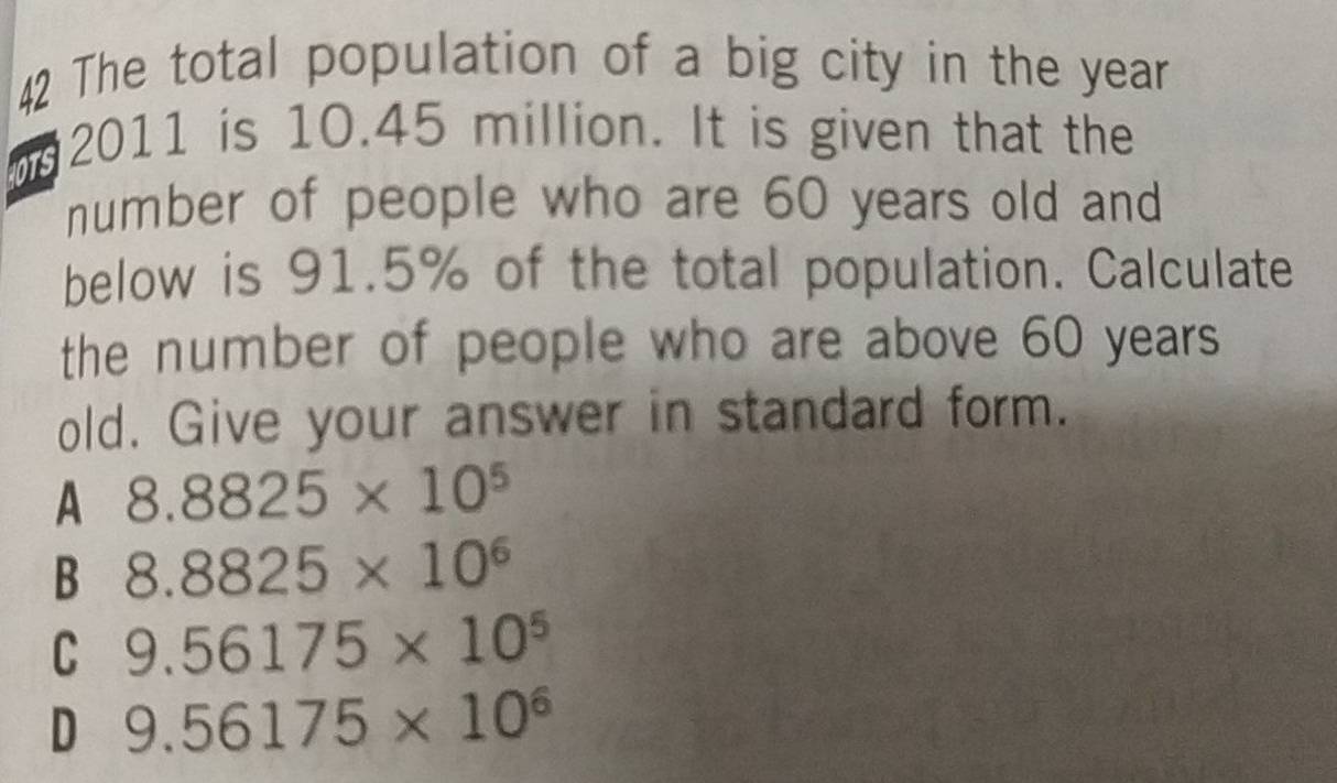 The total population of a big city in the year
n 2011 is 10.45 million. It is given that the
number of people who are 60 years old and
below is 91.5% of the total population. Calculate
the number of people who are above 60 years
old. Give your answer in standard form.
A 8.8825* 10^5
B 8.8825* 10^6
C 9.56175* 10^5
D 9.56175* 10^6