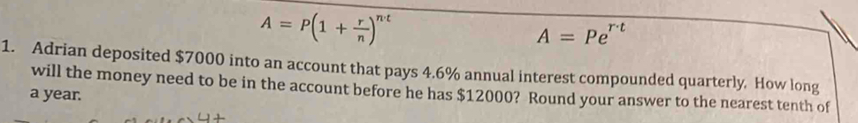 A=P(1+ r/n )^nt
A=Pe^(r· t)
1. Adrian deposited $7000 into an account that pays 4.6% annual interest compounded quarterly. How long 
will the money need to be in the account before he has $12000? Round your answer to the nearest tenth of 
a year.