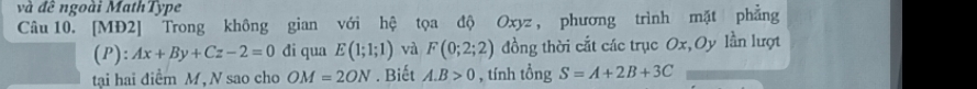 và đề ngoài MathType 
Câu 10. [MĐ2] Trong không gian với hệ tọa độ Oxyz, phương trình mặt phẳng 
(P): Ax+By+Cz-2=0 đi qua E(1;1;1) và F(0;2;2) đồng thời cắt các trục Ox, Oy lần lượt 
tại hai điểm M, N sao cho OM=2ON. Biết A. B>0 , tính tổng S=A+2B+3C