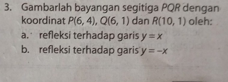 Gambarlah bayangan segitiga PQR dengan 
koordinat P(6,4), Q(6,1) dan R(10,1) oleh: 
a. refleksi terhadap garis y=x
b. refleksi terhadap garis y=-x