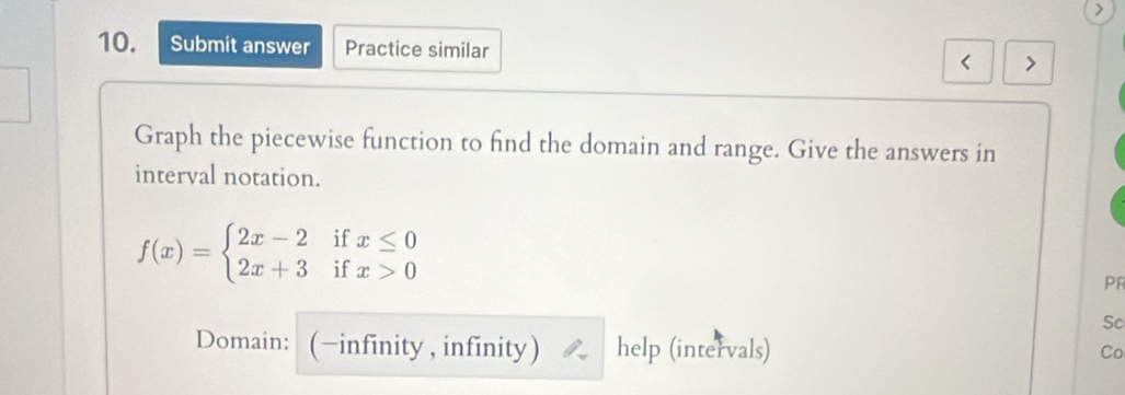 Submit answer Practice similar < > 
Graph the piecewise function to find the domain and range. Give the answers in 
interval notation.
f(x)=beginarrayl 2x-2ifx≤ 0 2x+3ifx>0endarray.
PF 
Sc 
Domain: (−infínity , infínity) help (intervals) Co