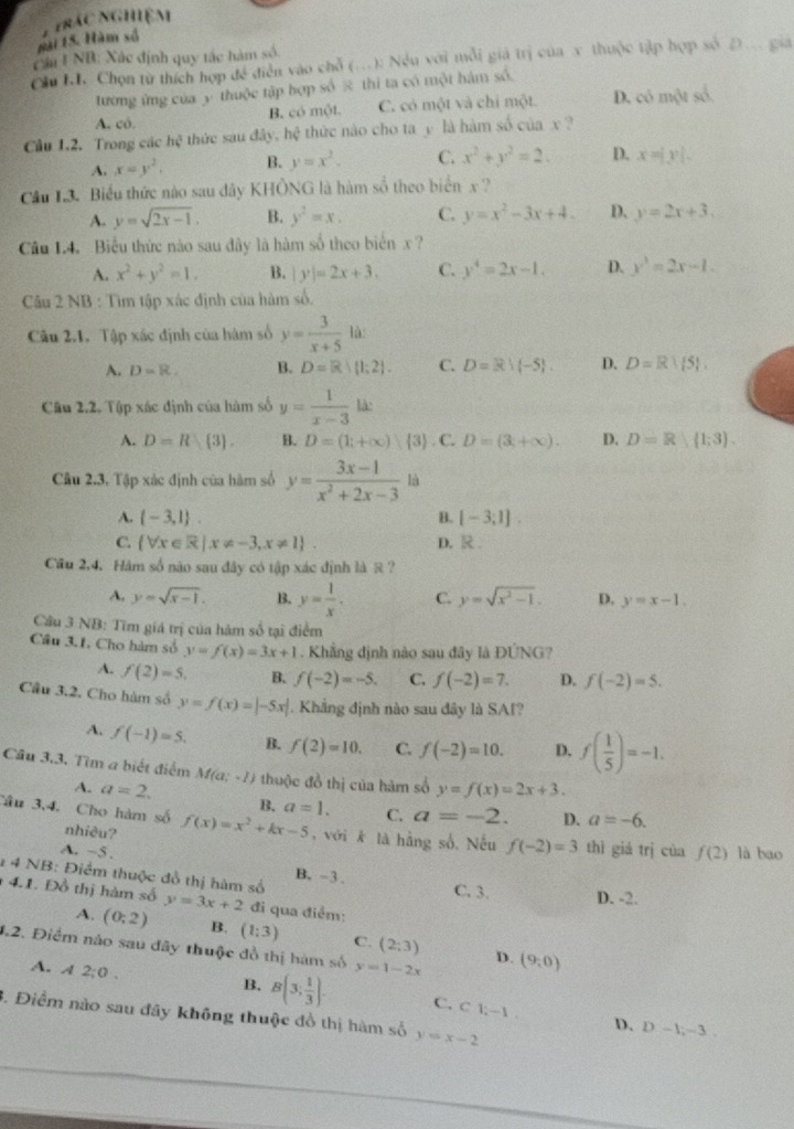 gài 15. Hàm xố 7trác nghiệm
Cầu INB: Xác định quy tắc hàm số
Ch . Chọn từ thích hợp đề diễn vào chỗ (.): Nều với mỗi giả trị của x thuộc tập hợp số 2.. gia
tường ứng của y thuộc tập bợp số π thì ta có một hám số.
B. có một. C. có một và chi một. D. có một số.
A. có.
Cầu 1.2. Trong các hc^3 thức sau đây, hệ thức nào cho ta y là hàm số của x ?
A. x=y^2. B. y=x^2. C. x^2+y^2=2. D. x=|y|.
Cầu L3. Biểu thức nào sau dây KHÔNG là hàm số theo biển x?
A. y=sqrt(2x-1). B. y^2=x. C. y=x^2-3x+4. D. y=2x+3
Câu L4. Biểu thức nào sau đây là hàm số theo biển x ?
A. x^2+y^2=1. B. |y|=2x+3. C. y^4=2x-1. D. y^3=2x-1.
Câu 2 NB : Tìm tập xác định của hàm số.
Câu 2.1. Tập xác định của hàm số y= 3/x+5 la
A. D=R. B. D=R|(1;2). C. D=R!(-5). D. D=R| 5 ,
Câu 2.2. Tập xác định của hàm số y= 1/x-3 lk
A. D=R 3 . H. D=(1;+∈fty ) 3 ) . C. D=(3,+∈fty ). D. D=R|(1;3).
Câu 2.3. Tập xác định của hàm số y= (3x-1)/x^2+2x-3  là
A.  -3,1 . B. [-3;1].
C.  forall x∈ R|x!= -3,x!= 1 . D. R 
Cầu 2,4, Hàm số nào sau đây có tập xác định là R ?
A. y=sqrt(x-1). B. y= 1/x . C. y=sqrt(x^2-1). D. y=x-1.
Câu 3 NB: Tìm giá trị của hám số tại điểm
Cầu 3.1, Cho hàm số y=f(x)=3x+1. Khẳng định nào sau đây là ĐỨNG?
A. f(2)=5. B. f(-2)=-5. C. f(-2)=7. D. f(-2)=5.
Cầu 3.2. Cho hàm số y=f(x)=|-5x|. Khẳng định nào sau đây là SAI?
A. f(-1)=5. B. f(2)=10. C. f(-2)=10. D. f( 1/5 )=-1.
Câu 3.3. Tìm a biết điểm M(a;-1) thuộc đồ thị của hàm số y=f(x)=2x+3.
A. a=2. B, a=1. C. a=-2. D. a=-6.
Câu 3,4. Cho hàm số nhiêu? f(x)=x^2+kx-5 ,với k là hằng số, Nếu f(-2)=3 thì giá trị cùa f(2) là bao
A. ~5 .
1 4 NB: Điểm thuộc đồ thị hàm số B. -3. C. 3. D. -2.
4.1. Đồ thị hàm số y=3x+2 đi qua điểm:
A. (0;2) B. (1:3) C. (2:3)
4.2. Điểm nảo sau đây thuộc đồ thị hàm số y=1-2x (9,0)
D.
A. A2;0.
B. B(3; 1/3 ). C. C1;-1. D.
3. Điểm nào sau đây không thuộc đồ thị hàm số y=x-2
D-1,-3