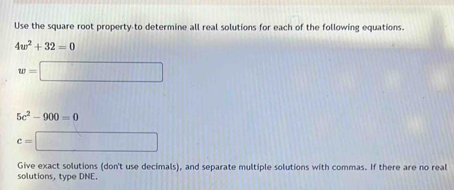 Use the square root property to determine all real solutions for each of the following equations.
4w^2+32=0
w=□
5c^2-900=0
c=□
Give exact solutions (don't use decimals), and separate multiple solutions with commas. If there are no real 
solutions, type DNE.