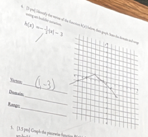 uwing set-baldes notation
h(x)=- 1/2 |x|-3
4. [3 pt] Identify the veries of the function h(x) celom, then gr 
_ 
Vertens 
Domain: 
_ 
Ranges 
_ 
5. [3.5 pts] Graph the piecewise funtion B