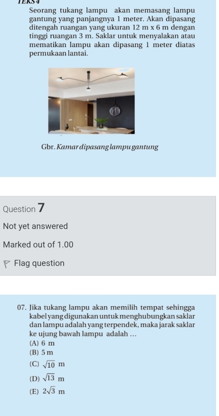 Seorang tukang lampu akan memasang lampu
gantung yang panjangnya 1 meter. Akan dipasang
ditengah ruangan yang ukuran 12m* 6 m 1 dengan
tinggi ruangan 3 m. Saklar untuk menyalakan atau
mematikan lampu akan dipasang 1 meter diatas
permukaan lantai.
Gbr. Kamar dipasang lampu gantung
Question 7
Not yet answered
Marked out of 1.00
Flag question
07. Jika tukang lampu akan memilih tempat sehingga
kabel yang digunakan untuk menghubungkan saklar
dan lampu adalah yang terpendek, maka jarak saklar
ke ujung bawah lampu adalah …
(A) 6 m
(B) 5 m
(C) sqrt(10)m
(D) sqrt(13)m
(E) 2sqrt(3)m