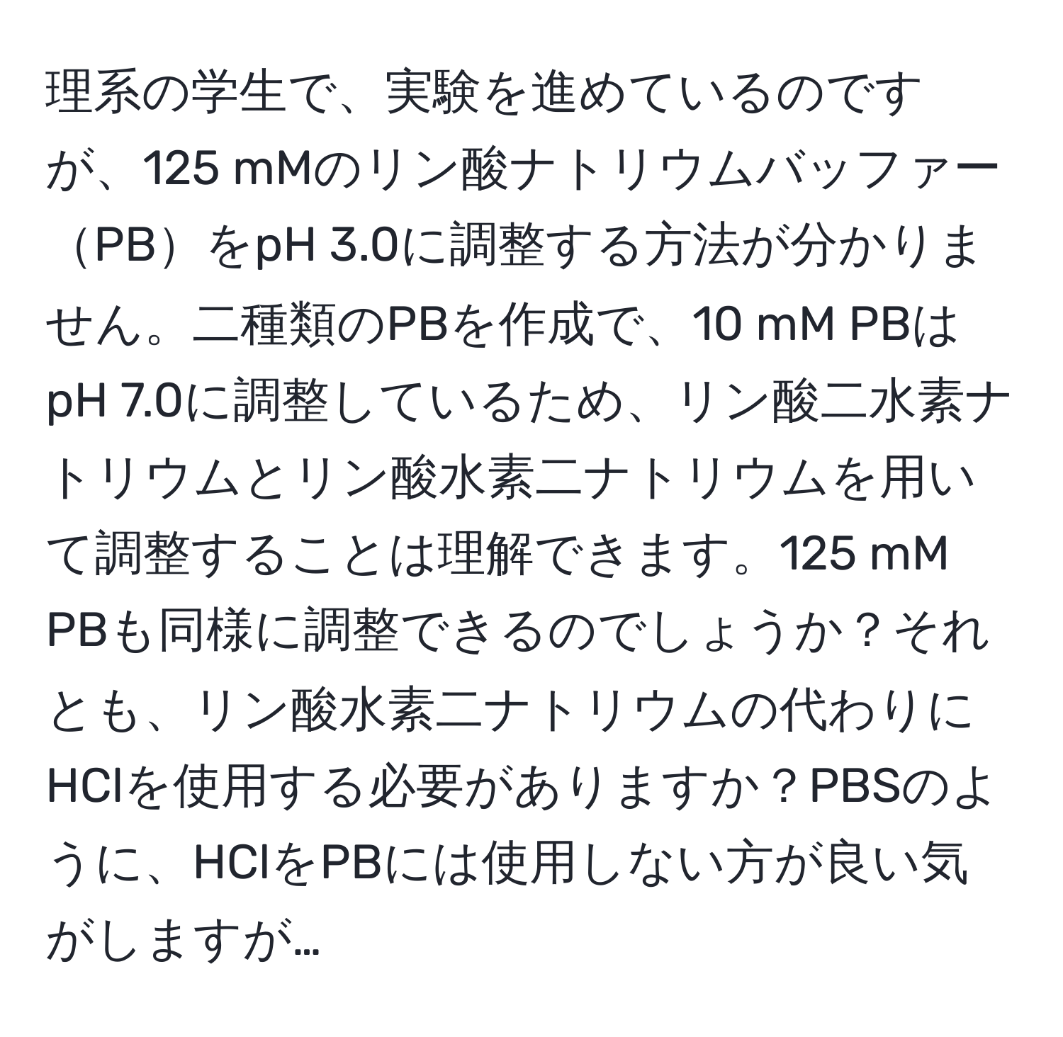 理系の学生で、実験を進めているのですが、125 mMのリン酸ナトリウムバッファーPBをpH 3.0に調整する方法が分かりません。二種類のPBを作成で、10 mM PBはpH 7.0に調整しているため、リン酸二水素ナトリウムとリン酸水素二ナトリウムを用いて調整することは理解できます。125 mM PBも同様に調整できるのでしょうか？それとも、リン酸水素二ナトリウムの代わりにHClを使用する必要がありますか？PBSのように、HClをPBには使用しない方が良い気がしますが…