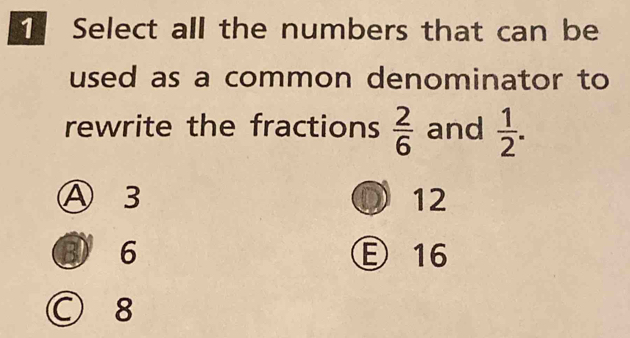 Select all the numbers that can be
used as a common denominator to
rewrite the fractions  2/6  and  1/2 .
Ⓐ 3 12
J
③ 6 Ⓔ 16
○ 8