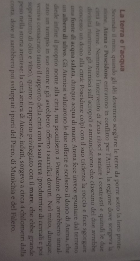 La terra e l'acqua 
Secondo il mito, quando gli dèi dovettero scegliere le terre da porre sotto la loro prote 
zione. Atena e Poseidone entrarono in conflitto per l’Attica, la regione dove sorgeva la 
città di Atene. Nemmeno l’intervento di Zeus riuscì a sanare i contrasti e quindi le due 
divinità riunirono gli Ateniesi sull’acropoli e annunciarono che ciascuno dei due avrebbe 
concesso un dono alla città: Poseidone colpì con il suo tridente la roccia e fece sgorgare 
una fonte di acqua salata, dunque acqua di mare; Atena fece invece spuntare dal terreno 
un albero di ulivo. Gli Ateniesi valutarono le due offerte e scelsero il dono di Atena, che 
diede infine il proprio nome alla città, ma promisero a Poseidone che avrebbero innal- 
zato un tempio in suo onore e gli avrebbero offerto i sacrifici dovuti. Nel mito, dunque, 
veniva consacrato tanto il rapporto della città con la sua terra (produttrice di cereali e poi 
soprattutto di olio e vino), quanto il rapporto privilegiato con il mare, che ebbe grande 
peso nella storia ateniese: la città antica di Atene, infatti, sorgeva a circa 4 chilometri dalla 
costa, dove si sarebbero poi sviluppati i porti del Pireo, di Munichia e del Falero.
