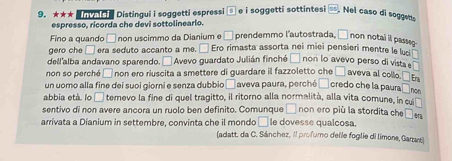 ★★★ Invas' Distingui i soggetti espressi S e i soggetti sottintesi SS . Nel caso di soggetto 
espresso, ricorda che devi sottolinearlo. 
Fino a quando □ non uscimmo da Dianium e □ prendemmo l’autostrada, □ non notai il passeg- 
gero che □ era seduto accanto a me. □ Ero rimasta assorta nei miei pensieri mentre le luci □ 
dell’alba andavano sparendo. □ Avevo guardato Julián finché □ non lo avevo perso di vista e □
non so perché □ non ero riuscita a smettere di guardare il fazzoletto che □ aveva al collo. □ Era 
un uomo alla fine dei suoi giorni e senza dubbio □ aveva paura, perché □ credo che la paura □ non 
abbia età. lo □ temevo la fine di quel tragitto, il ritorno alla normalità, alla vita comune, in cui □
sentivo di non avere ancora un ruolo ben definito. Comunque □ non ero più la stordita che □ era 
arrivata a Dianium in settembre, convinta che il mondo □ le dovesse qualcosa. 
(adatt. da C. Sánchez, Il profurno delle foglie di limone, Garzanti)