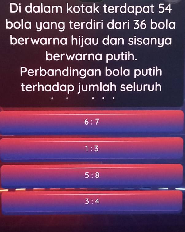 Di dalam kotak terdapat 54
bola yang terdiri dari 36 bola
berwarna hijau dan sisanya
berwarna putih.
Perbandingan bola putih
terhadap jumlah seluruh
6:7
1:3
5:8
3:4