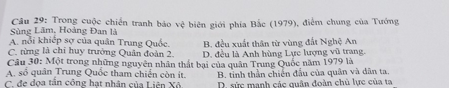 Trong cuộc chiến tranh bảo vệ biên giới phía Bắc (1979), điểm chung của Tướng
Sùng Lãm, Hoàng Đan là
A. nổi khiếp sợ của quân Trung Quốc. B. đều xuất thân từ vùng đất Nghệ An
C. từng là chỉ huy trưởng Quân đoàn 2. D. đều là Anh hùng Lực lượng vũ trang.
Câu 30: Một trong những nguyên nhân thất bại của quân Trung Quốc năm 1979 là
A. số quân Trung Quốc tham chiến còn ít. B. tỉnh thần chiến đấu của quân và dân ta.
C. đe dọa tần công hạt nhân của Liên Xô. D. sức manh các quân đoàn chủ lực của ta