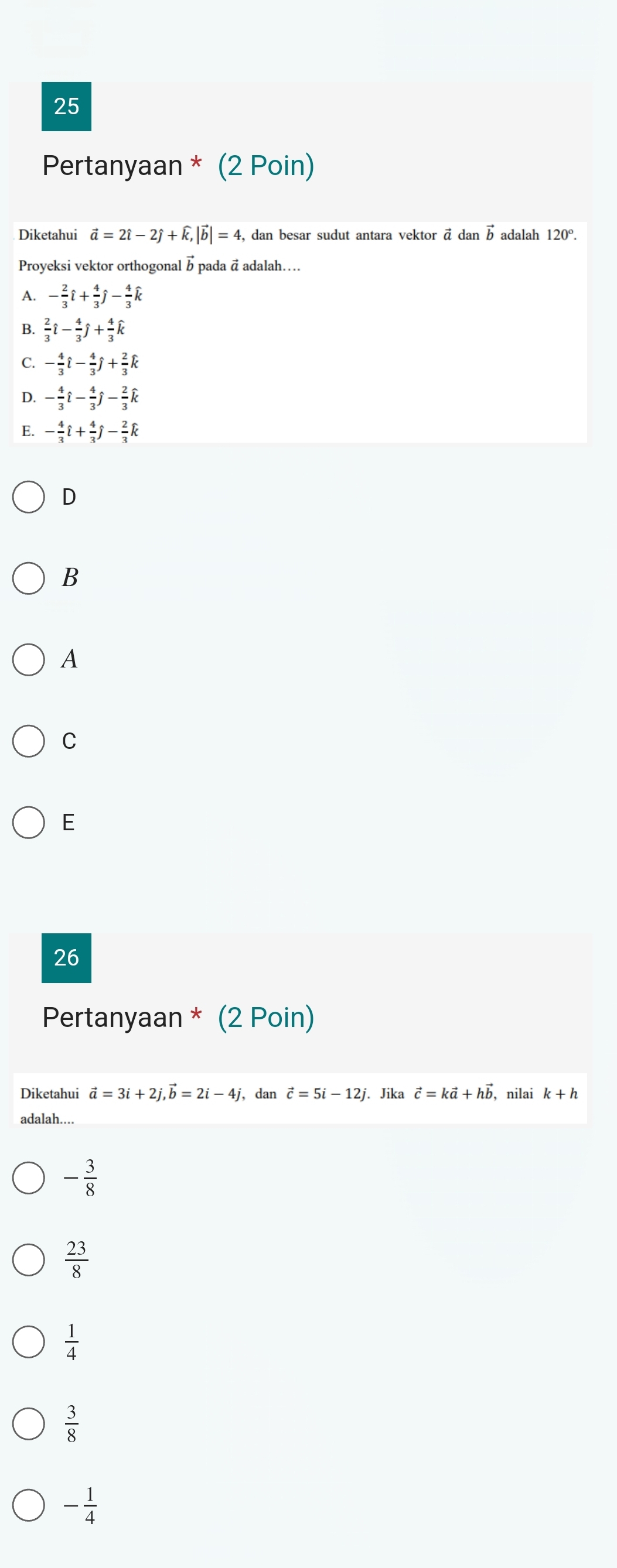 Pertanyaan * (2 Poin)
Diketahui vector a=2hat i-2hat j+widehat k, |vector b|=4 , dan besar sudut antara vektor ā dan vector b adalah 120°. 
Proyeksi vektor orthogonal b pada ā adalah....
A. - 2/3 hat l+ 4/3 hat j- 4/3 hat k
B.  2/3 hat i- 4/3 hat j+ 4/3 hat k
C. - 4/3 hat l- 4/3 hat j+ 2/3 hat k
D. - 4/3 hat i- 4/3 hat j- 2/3 hat k
- 4/3 hat l+ 4/3 hat j- 2/3 hat k
D
B
A
C
E
26
Pertanyaan * (2 Poin)
Diketahui vector a=3i+2j, vector b=2i-4j , dan vector c=5i-12j. Jika vector c=kvector a+hvector b , nilai k+h
adalah....
- 3/8 
 23/8 
 1/4 
 3/8 
- 1/4 