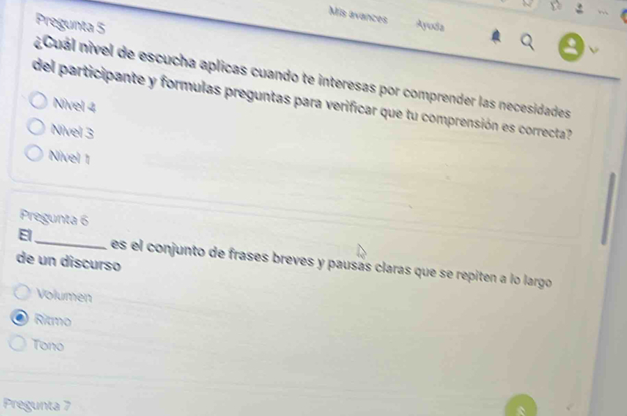 Mis avances Ayuda
Pregunta 5
V
¿Cuál nivel de escucha aplicas cuando te interesas por comprender las necesidades
del participante y formulas preguntas para verificar que tu comprensión es correcta
Nivel 4
Nivel 3
Nivel 1
Pregunta 6
El
de un discurso es el conjunto de frases breves y pausás claras que se repiten a lo largo
Volumen
Ritmo
Tono
Pregunta 7