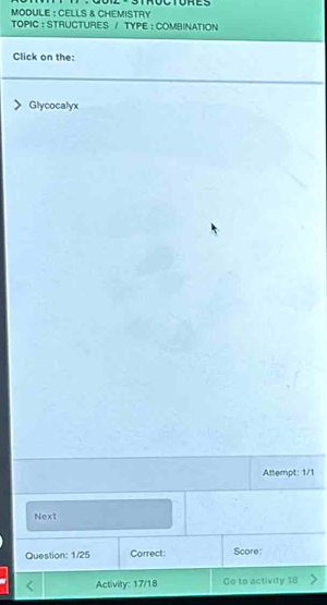 MODULE : CELLS & CHEMISTRY TROCTORES 
TOPIC : STRUCTURES / TYPE : COMBINATION 
Click on the: 
Glycocalyx 
Attempt: 1/1 
Next 
Question: 1/25 Correct: Score: 
Activity: 17/18 Go to activity 18