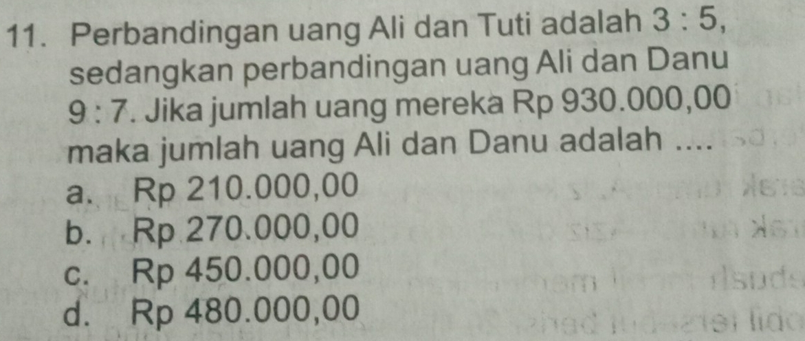 Perbandingan uang Ali dan Tuti adalah 3:5, 
sedangkan perbandingan uang Ali dan Danu
9:7. Jika jumlah uang mereka Rp 930.000,00
maka jumlah uang Ali dan Danu adalah ....
a. Rp 210.000,00
b. Rp 270.000,00
c. Rp 450.000,00
d. Rp 480.000,00