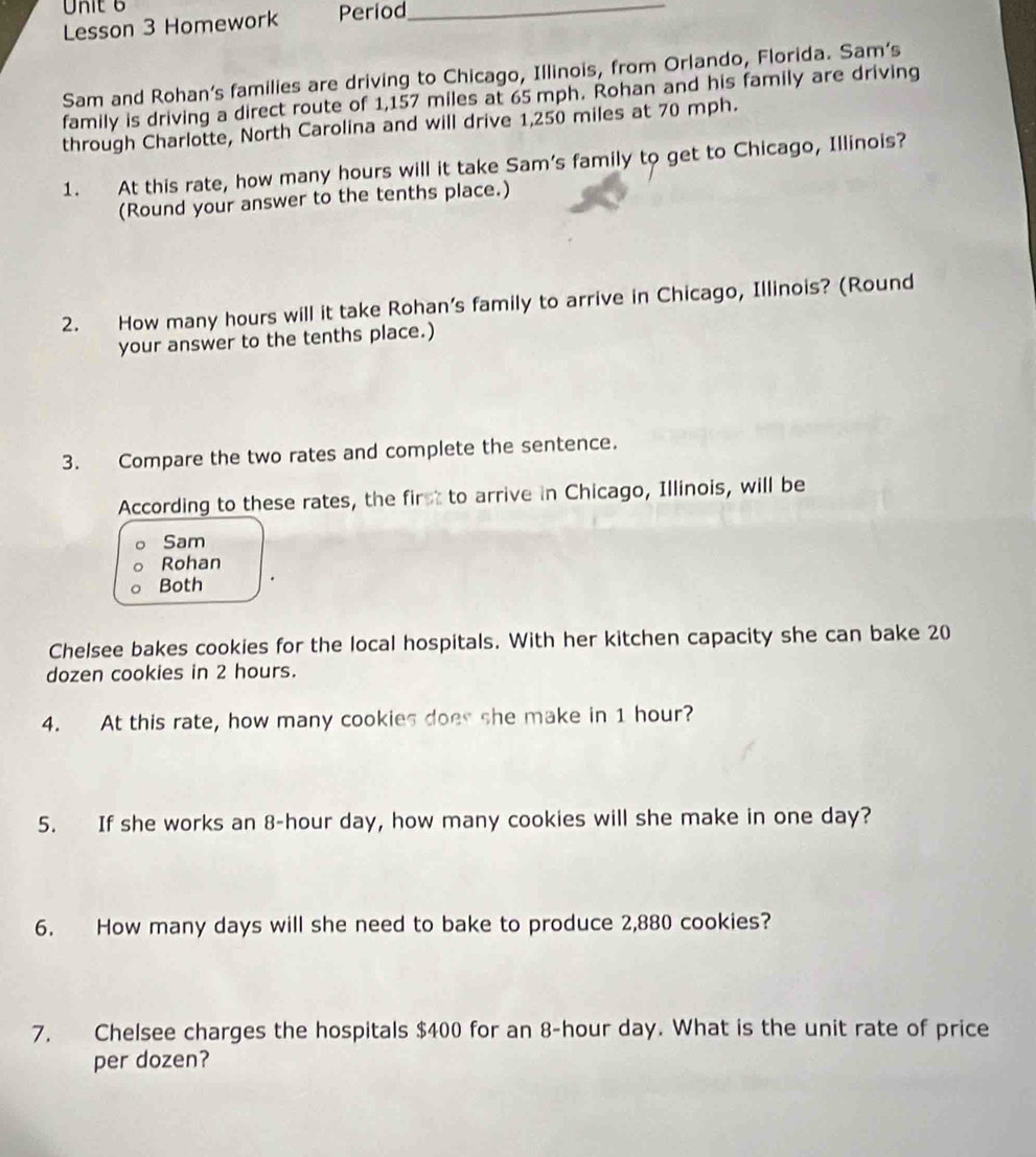 Period_ 
Lesson 3 Homework 
Sam and Rohan’s families are driving to Chicago, Illinois, from Orlando, Florida. Sam’s 
family is driving a direct route of 1,157 miles at 65 mph. Rohan and his family are driving 
through Charlotte, North Carolina and will drive 1,250 miles at 70 mph. 
1. At this rate, how many hours will it take Sam's family to get to Chicago, Illinois? 
(Round your answer to the tenths place.) 
2. How many hours will it take Rohan’s family to arrive in Chicago, Illinois? (Round 
your answer to the tenths place.) 
3. Compare the two rates and complete the sentence. 
According to these rates, the first to arrive in Chicago, Illinois, will be 
Sam 
Rohan 
Both 
Chelsee bakes cookies for the local hospitals. With her kitchen capacity she can bake 20
dozen cookies in 2 hours. 
4. At this rate, how many cookies does she make in 1 hour? 
5. If she works an 8-hour day, how many cookies will she make in one day? 
6. How many days will she need to bake to produce 2,880 cookies? 
7. Chelsee charges the hospitals $400 for an 8-hour day. What is the unit rate of price 
per dozen?