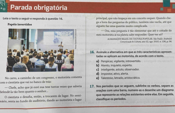 Parada obrigatória
Leia o texto a seguir e responda à questão 16. principal, que não tropeça em um conceito sequer. Quando che-
ga a hora das perguntas do público, também não vacila, até que
Papéis invertidos alguém faz uma questão muito complicada.
Ora, essa pergunta é tão elementar que até o coitado do
meu motorista ai na plateia sabe responder. Quer ver só?
ALMANAQUE BRASIL DE CULTURA POPULAR. São Paulo: Andresto
Comunicação & Cultura, ano 12, ago. 2010, n. 136, p. 34
16. Assinale a alternativa em que as três características apresen-
tadas se aplicam ao motorista, de acordo com o texto.
a) Perspicaz, vigilante, introvertido.
b) Atento, inquieto, esperto.
c) Inteligente, astuto, observador.
d) Impostor, ativo, alerta.
No carro, a caminho de um congresso, o motorista comenta e) Talentoso, letrado, aristocrático.
com o cientista que vai no banco de trás:
— Chefe, acho que já ouvi sua tese tantas vezes que saberia 17. Nos períodos que se seguem, sublinhe os verbos, separe as
defendê-la tão bem quanto o senhor... orações com uma barra, numere-as e desenhe um diagrama
O cientista o desafia, então, a trocarem de lugar. No semi- que represente as relações existentes entre elas. Em seguida,
nário, senta no fundo do auditório, dando ao motorista o lugar classifique os períodos.