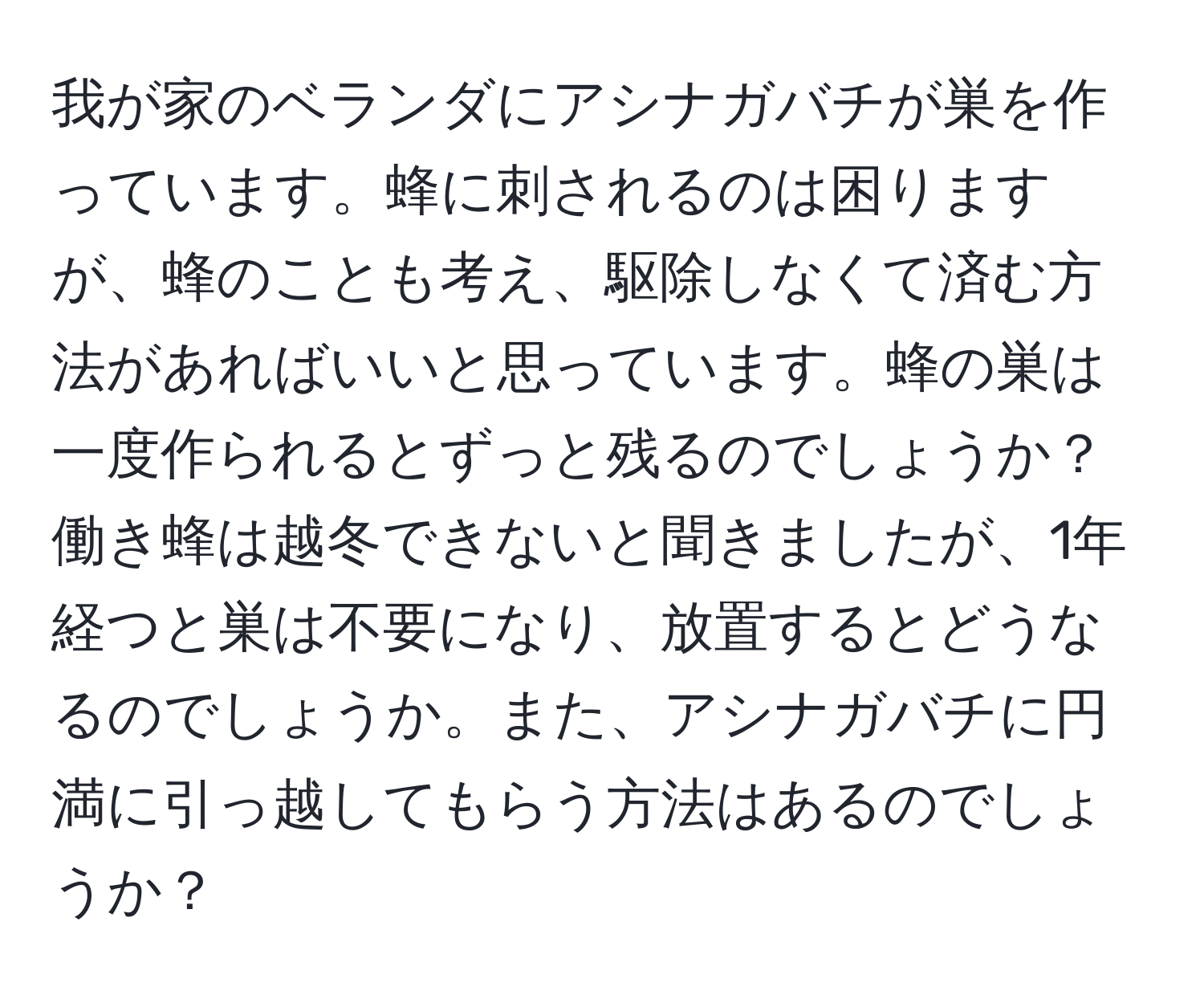 我が家のベランダにアシナガバチが巣を作っています。蜂に刺されるのは困りますが、蜂のことも考え、駆除しなくて済む方法があればいいと思っています。蜂の巣は一度作られるとずっと残るのでしょうか？働き蜂は越冬できないと聞きましたが、1年経つと巣は不要になり、放置するとどうなるのでしょうか。また、アシナガバチに円満に引っ越してもらう方法はあるのでしょうか？