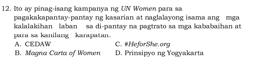 Ito ay pinag-isang kampanya ng UN Women para sa
pagakakapantay-pantay ng kasarian at naglalayong isama ang mga
kalalakihan laban sa di-pantay na pagtrato sa mga kababaihan at
para sa kanilang karapatan.
A. CEDAW C. #HeforShe.org
B. Magna Carta of Women D. Prinsipyo ng Yogyakarta