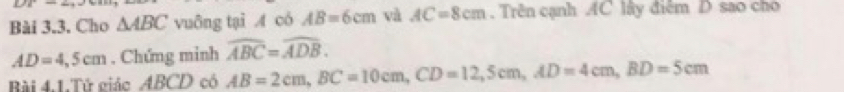 DTI 
Bài 3.3. Cho △ ABC vuông tại A có AB=6cm và AC=8cm. Trên cạnh AC lây điễm D sao cho
AD=4,5cm. Chứng minh widehat ABC=widehat ADB. 
Bài 4.1.Tử giác ABCD có AB=2cm, BC=10cm, CD=12, 5cm, AD=4cm, BD=5cm