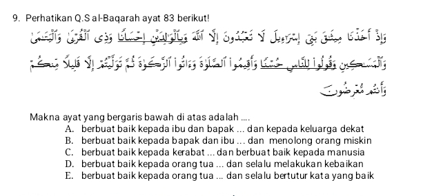 Perhatikan Q.S al-Baqarah ayat 83 berikut!
C 
Makna ayat yang bergaris bawah di atas adalah ....
A. berbuat baik kepada ibu dan bapak ... dan kepada keluarga dekat
B. berbuat baik kepada bapak dan ibu . dan menolong orang miskin
C. berbuat baik kepada kerabat ... dan berbuat baik kepada manusia
D. berbuat baik kepada orang tua ... dan selalu melakukan kebaikan
E. berbuat baik kepada orang tua .. dan selalu bertutur kata yang baik