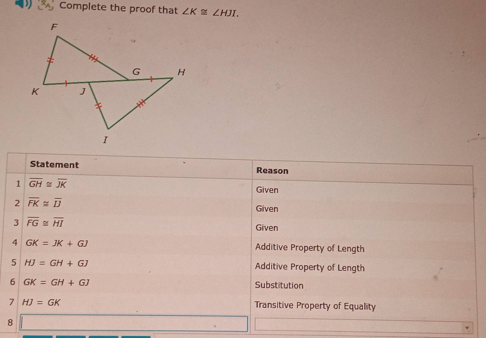 Complete the proof that ∠ K≌ ∠ HJI. 
Statement Reason 
1 overline GH≌ overline JK
Given 
2 overline FK≌ overline IJ
Given 
3 overline FG≌ overline HI
Given 
4 GK=JK+GJ Additive Property of Length 
5 HJ=GH+GJ
Additive Property of Length 
6 GK=GH+GJ
Substitution 
7 HJ=GK
Transitive Property of Equality 
8