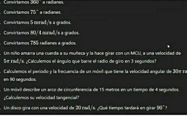 Convirtamos 360° a radianes. 
Convirtamos 75° a radianes. 
Convirtamos 5 mrad/s a grados. 
Convirtamos 80/4 mrad/s a grados. 
Convirtamos 785 radianes a grados. 
Un niño amarra una cuerda a su muñeca y la hace girar con un MCU, a una velocidad de
5π rad/s. ¿Calculemos el ángulo que barre el radio de giro en 3 segundos? 
Calculemos el periodo y la frecuencia de un móvil que tiene la velocidad angular de 30π ra 
en 90 segundos. 
Un móvil describe un arco de circunferencia de 15 metros en un tiempo de 4 segundos. 
¿Calculemos su velocidad tangencial? 
Un disco gira con una velocidad de 20 rad/s. ¿Qué tiempo tardará en girar 90° ?