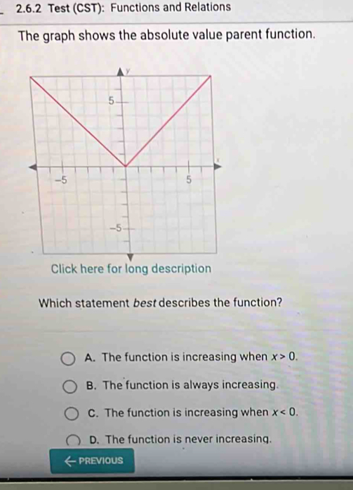 Test (CST): Functions and Relations
The graph shows the absolute value parent function.
Click here for long description
Which statement best describes the function?
A. The function is increasing when x>0.
B. The function is always increasing.
C. The function is increasing when x<0</tex>.
D. The function is never increasing.
PREVIOUS