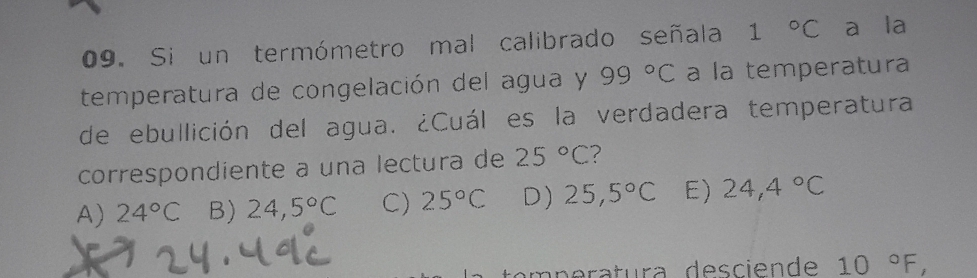 Si un termómetro mal calibrado señala 1°C a la
temperatura de congelación del agua y 99°C a la temperatura
de ebullición del agua. ¿Cuál es la verdadera temperatura
correspondiente a una lectura de 25°C ?
A) 24°C B) 24,5°C C) 25°C D) 25,5°C E) 24,4°C
peratura desciende 10°F,