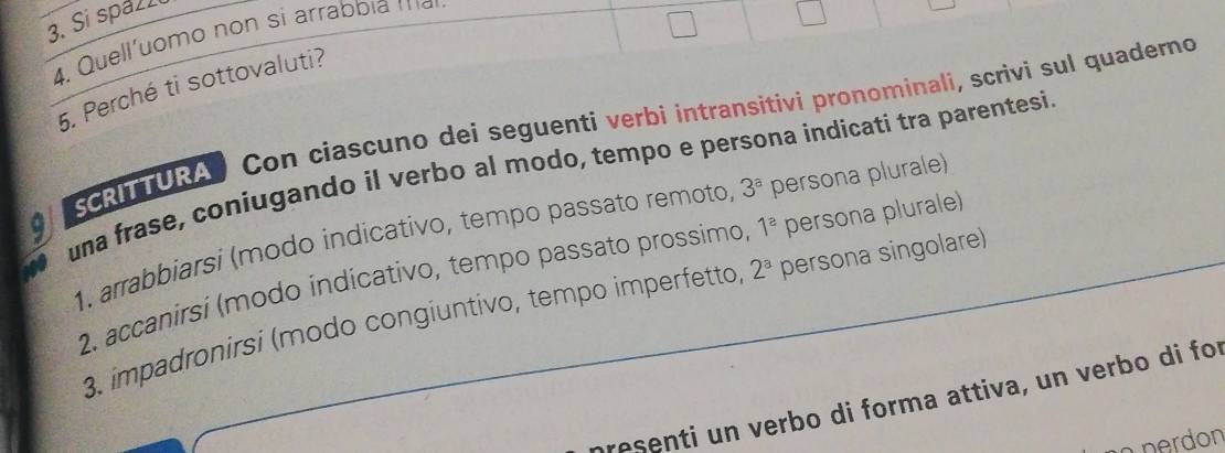 Si spaz 
4. Quell'uomo non si arrabbia a 
5. Perché ti sottovaluti? 
SCRITURA Con ciascuno dei seguenti verbi intransitivi pronominali, scrivi sul quaderno 
una frase, coniugando il verbo al modo, tempo e persona indicati tra parentesi. 
1. arrabbiarsi (modo indicativo, tempo passato remoto, 3^a persona plurale) 
2. accanirsi (modo indicativo, tempo passato prossimo 1^a persona plurale) 
3. impadronirsi (modo congiuntivo, tempo imperfetto, 2^a persona singolare) 
presenti un verbo di forma attiva, un verbo di for 
nerdon