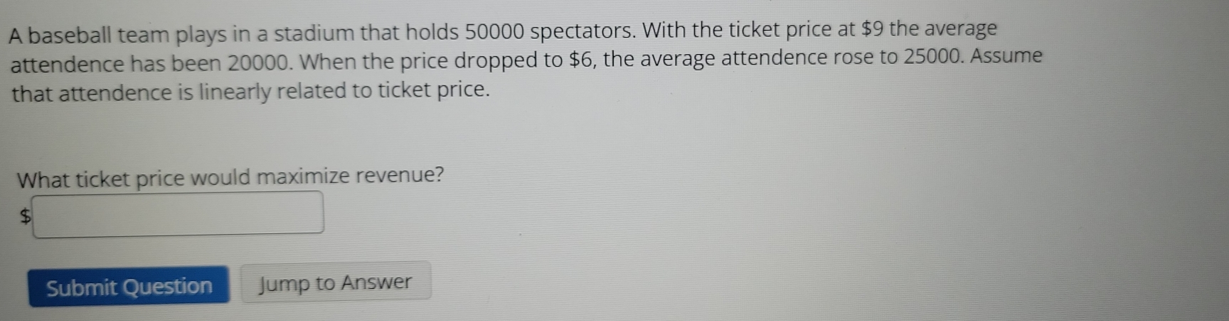 A baseball team plays in a stadium that holds 50000 spectators. With the ticket price at $9 the average 
attendence has been 20000. When the price dropped to $6, the average attendence rose to 25000. Assume 
that attendence is linearly related to ticket price. 
What ticket price would maximize revenue?
$
Submit Question Jump to Answer