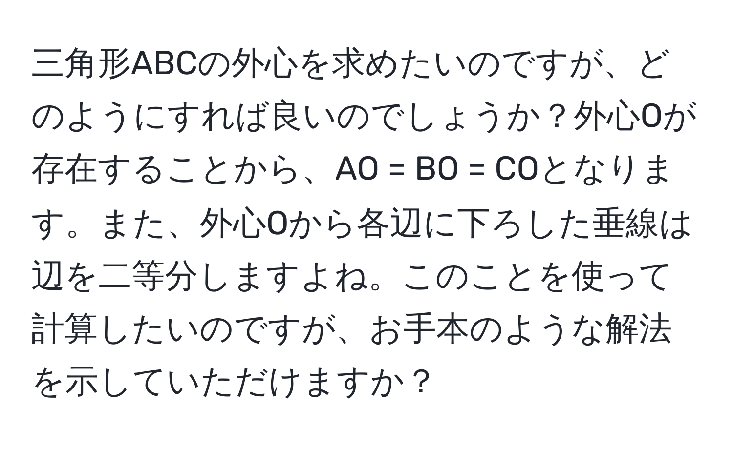 三角形ABCの外心を求めたいのですが、どのようにすれば良いのでしょうか？外心Oが存在することから、AO = BO = COとなります。また、外心Oから各辺に下ろした垂線は辺を二等分しますよね。このことを使って計算したいのですが、お手本のような解法を示していただけますか？